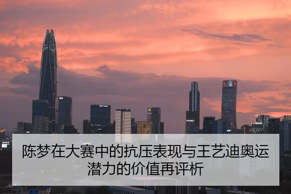 陈梦在大赛中的抗压表现与王艺迪奥运潜力的价值再评析