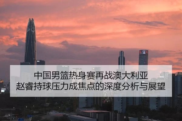 中国男篮热身赛再战澳大利亚 赵睿持球压力成焦点的深度分析与展望（leyu）