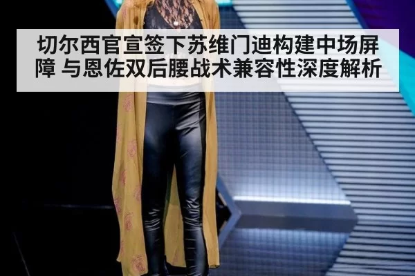 切尔西官宣签下苏维门迪构建中场屏障 与恩佐双后腰战术兼容性深度解析