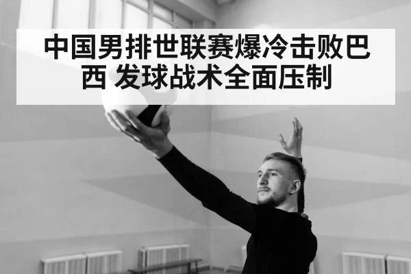 中国男排世联赛爆冷击败巴西 发球战术全面压制（leyu）