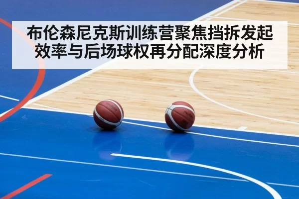 布伦森尼克斯训练营聚焦挡拆发起效率与后场球权再分配深度分析（leyu）