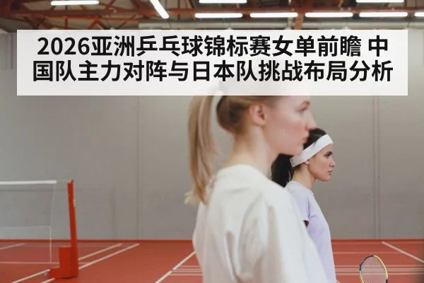 2026亚洲乒乓球锦标赛女单前瞻 中国队主力对阵与日本队挑战布局分析（leyu）